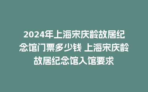 2024年上海宋庆龄故居纪念馆门票多少钱 上海宋庆龄故居纪念馆入馆要求