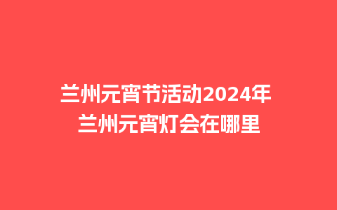 兰州元宵节活动2024年 兰州元宵灯会在哪里