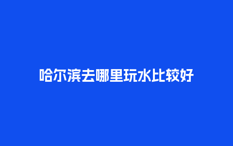 哈尔滨去哪里玩水比较好