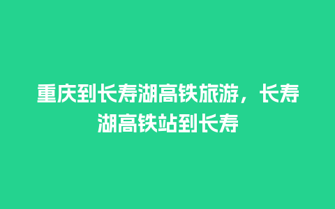 重庆到长寿湖高铁旅游，长寿湖高铁站到长寿