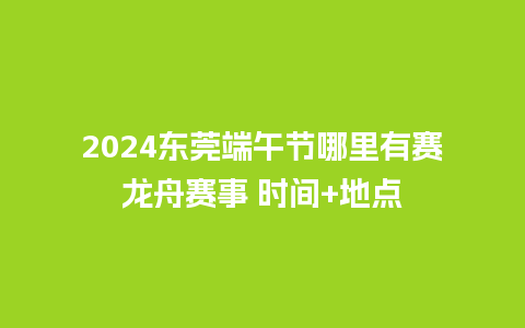 2024东莞端午节哪里有赛龙舟赛事 时间+地点