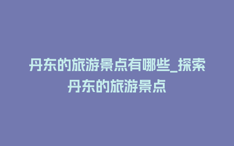 丹东的旅游景点有哪些_探索丹东的旅游景点