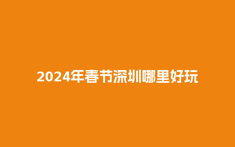 2024年春节深圳哪里好玩