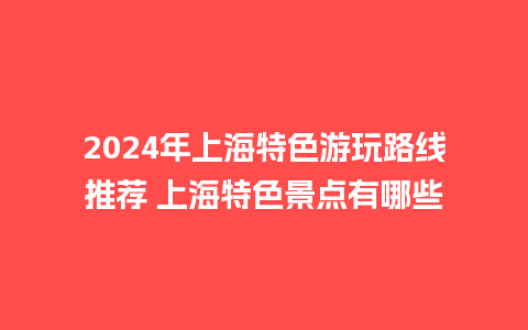 2024年上海特色游玩路线推荐 上海特色景点有哪些