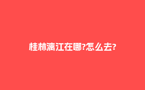 桂林漓江在哪?怎么去?