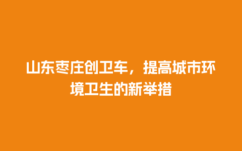 山东枣庄创卫车，提高城市环境卫生的新举措