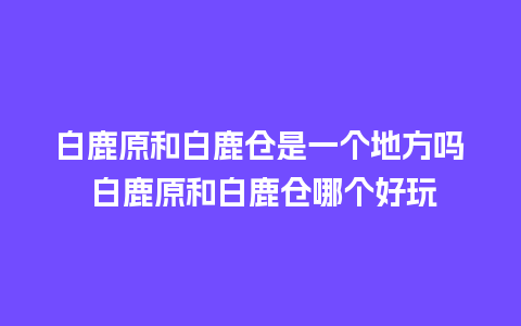 白鹿原和白鹿仓是一个地方吗 白鹿原和白鹿仓哪个好玩