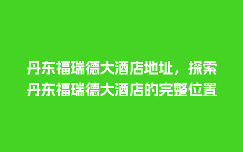 丹东福瑞德大酒店地址，探索丹东福瑞德大酒店的完整位置