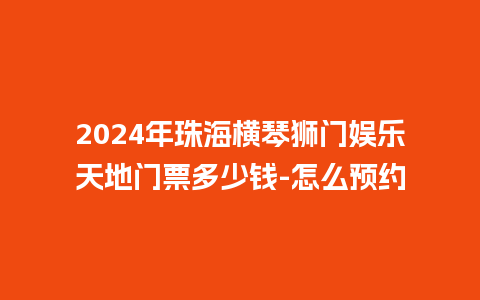 2024年珠海横琴狮门娱乐天地门票多少钱-怎么预约