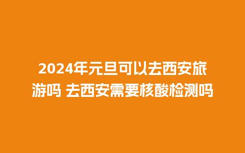 2024年元旦可以去西安旅游吗 去西安需要核酸检测吗