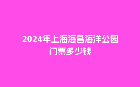 2024年上海海昌海洋公园门票多少钱