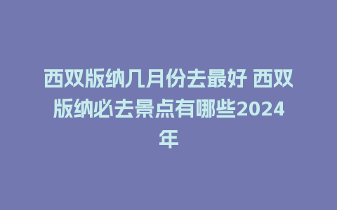 西双版纳几月份去最好 西双版纳必去景点有哪些2024年