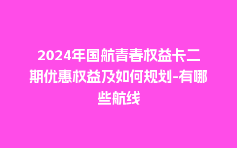 2024年国航青春权益卡二期优惠权益及如何规划-有哪些航线