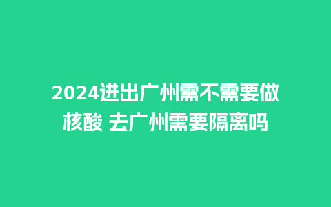 2024进出广州需不需要做核酸 去广州需要隔离吗