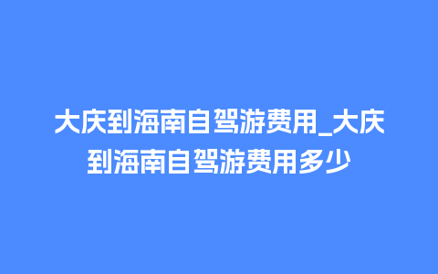 大庆到海南自驾游费用_大庆到海南自驾游费用多少