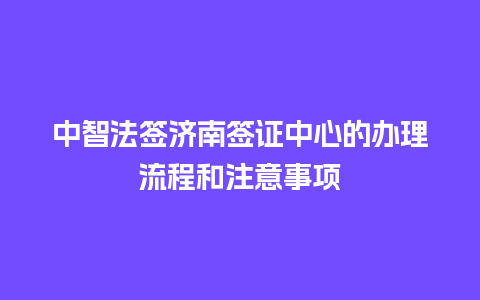 中智法签济南签证中心的办理流程和注意事项