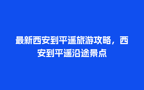 最新西安到平遥旅游攻略，西安到平遥沿途景点