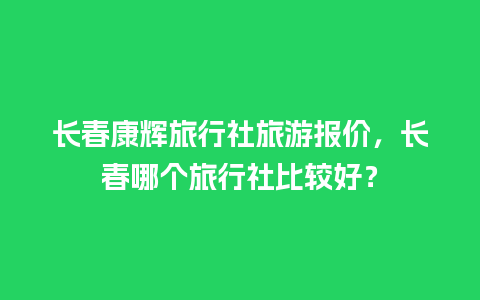 长春康辉旅行社旅游报价，长春哪个旅行社比较好？