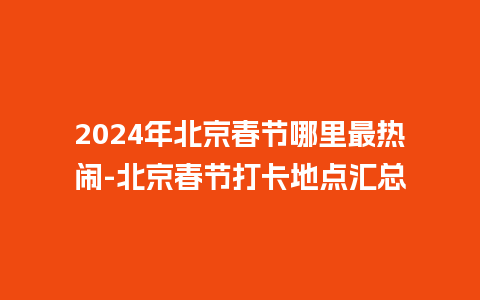 2024年北京春节哪里最热闹-北京春节打卡地点汇总