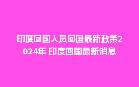 印度回国人员回国最新政策2024年 印度回国最新消息