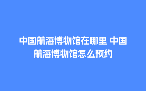 中国航海博物馆在哪里 中国航海博物馆怎么预约