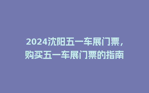 2024沈阳五一车展门票，购买五一车展门票的指南