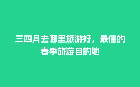 三四月去哪里旅游好，最佳的春季旅游目的地