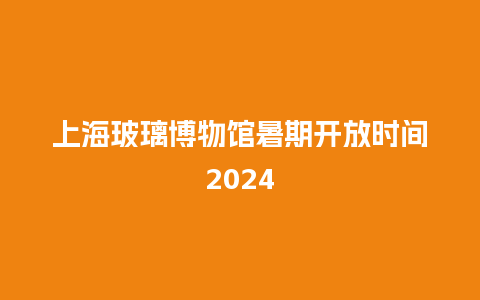 上海玻璃博物馆暑期开放时间2024