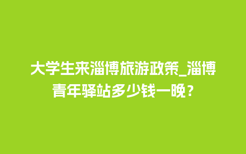 大学生来淄博旅游政策_淄博青年驿站多少钱一晚？