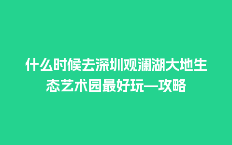 什么时候去深圳观澜湖大地生态艺术园最好玩—攻略