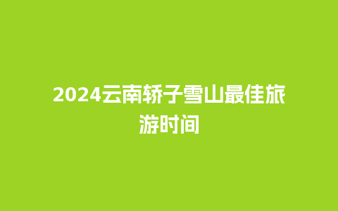 2024云南轿子雪山最佳旅游时间