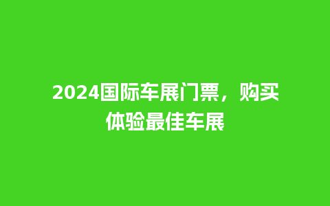 2024国际车展门票，购买体验最佳车展