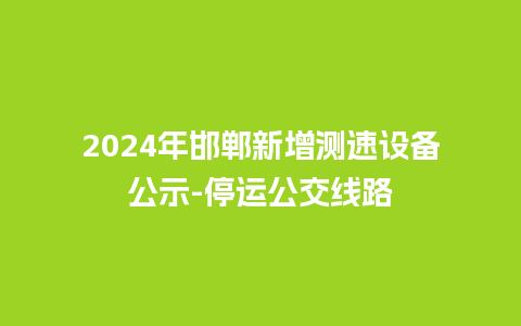 2024年邯郸新增测速设备公示-停运公交线路