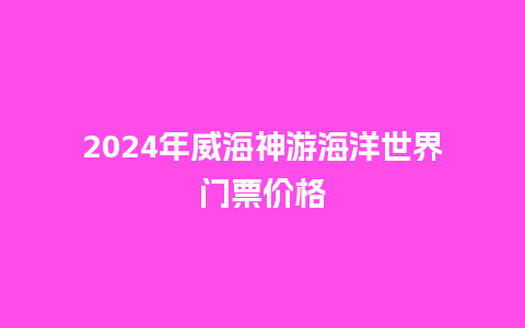 2024年威海神游海洋世界门票价格