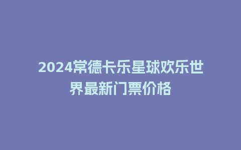 2024常德卡乐星球欢乐世界最新门票价格