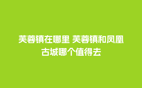 芙蓉镇在哪里 芙蓉镇和凤凰古城哪个值得去