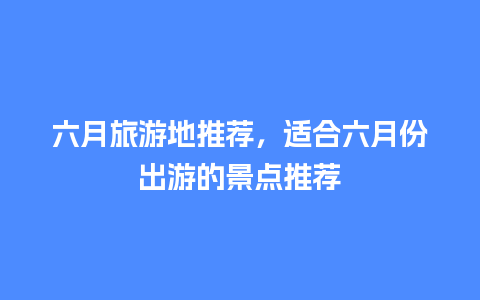 六月旅游地推荐，适合六月份出游的景点推荐