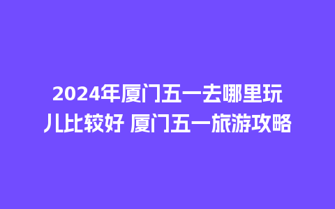 2024年厦门五一去哪里玩儿比较好 厦门五一旅游攻略