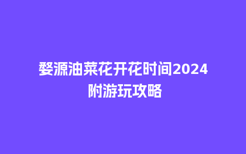 婺源油菜花开花时间2024 附游玩攻略