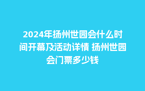 2024年扬州世园会什么时间开幕及活动详情 扬州世园会门票多少钱