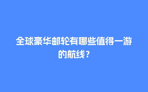 全球豪华邮轮有哪些值得一游的航线？