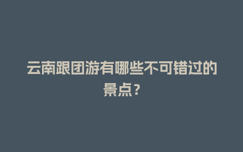 云南跟团游有哪些不可错过的景点？