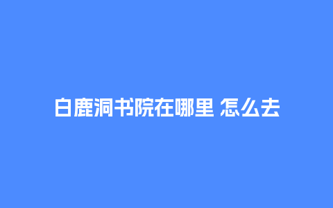 白鹿洞书院在哪里 怎么去