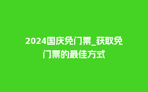 2024国庆免门票_获取免门票的最佳方式