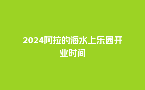 2024阿拉的海水上乐园开业时间