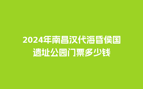 2024年南昌汉代海昏侯国遗址公园门票多少钱