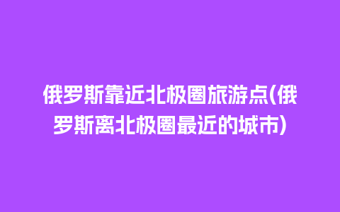 俄罗斯靠近北极圈旅游点(俄罗斯离北极圈最近的城市)