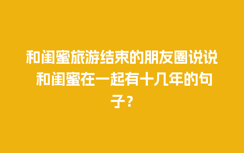 和闺蜜旅游结束的朋友圈说说 和闺蜜在一起有十几年的句子？