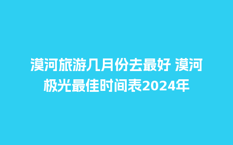 漠河旅游几月份去最好 漠河极光最佳时间表2024年