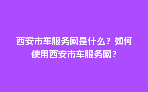 西安市车服务网是什么？如何使用西安市车服务网？